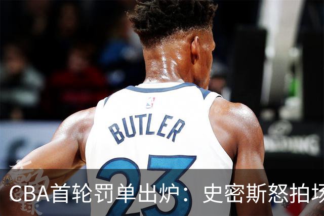 CBA首轮罚单出炉：史密斯怒拍场边展现不当情绪 顾全亦遭罚